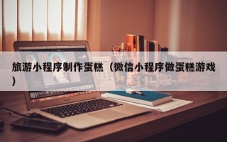 松原旅游小程序制作蛋糕（微信小程序做蛋糕游戏）